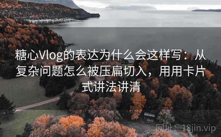 糖心Vlog的表达为什么会这样写：从复杂问题怎么被压扁切入，用用卡片式讲法讲清
