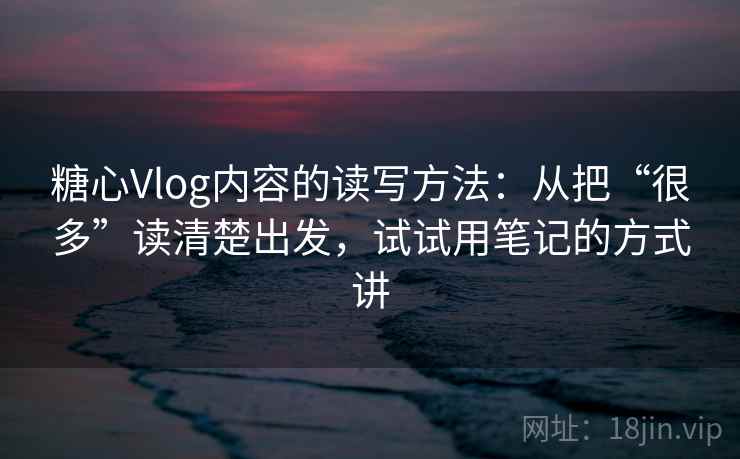 糖心Vlog内容的读写方法：从把“很多”读清楚出发，试试用笔记的方式讲