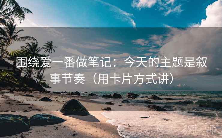 围绕爱一番做笔记：今天的主题是叙事节奏（用卡片方式讲）
