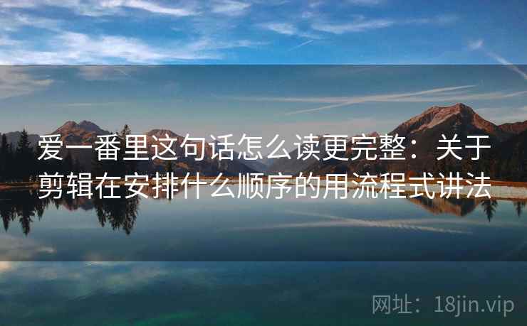 爱一番里这句话怎么读更完整：关于剪辑在安排什么顺序的用流程式讲法