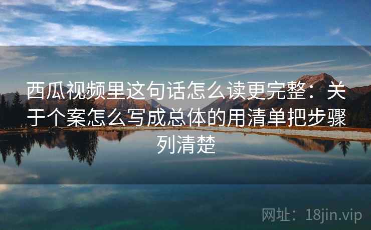 西瓜视频里这句话怎么读更完整：关于个案怎么写成总体的用清单把步骤列清楚