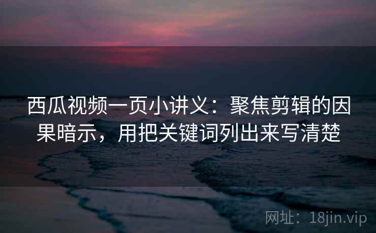 西瓜视频一页小讲义：聚焦剪辑的因果暗示，用把关键词列出来写清楚