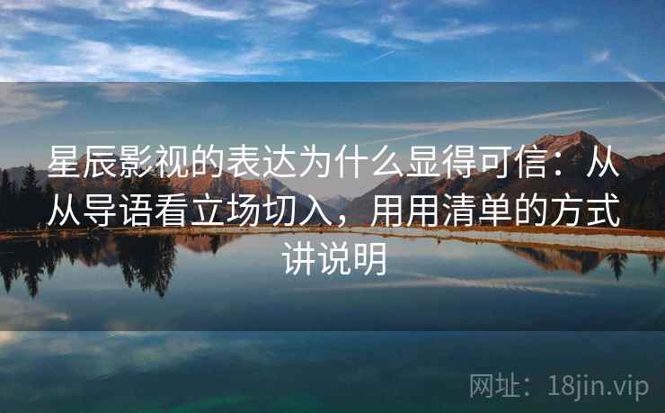 星辰影视的表达为什么显得可信：从从导语看立场切入，用用清单的方式讲说明